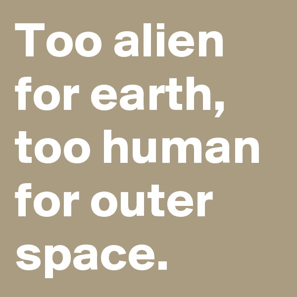 Too alien for earth, too human for outer space.