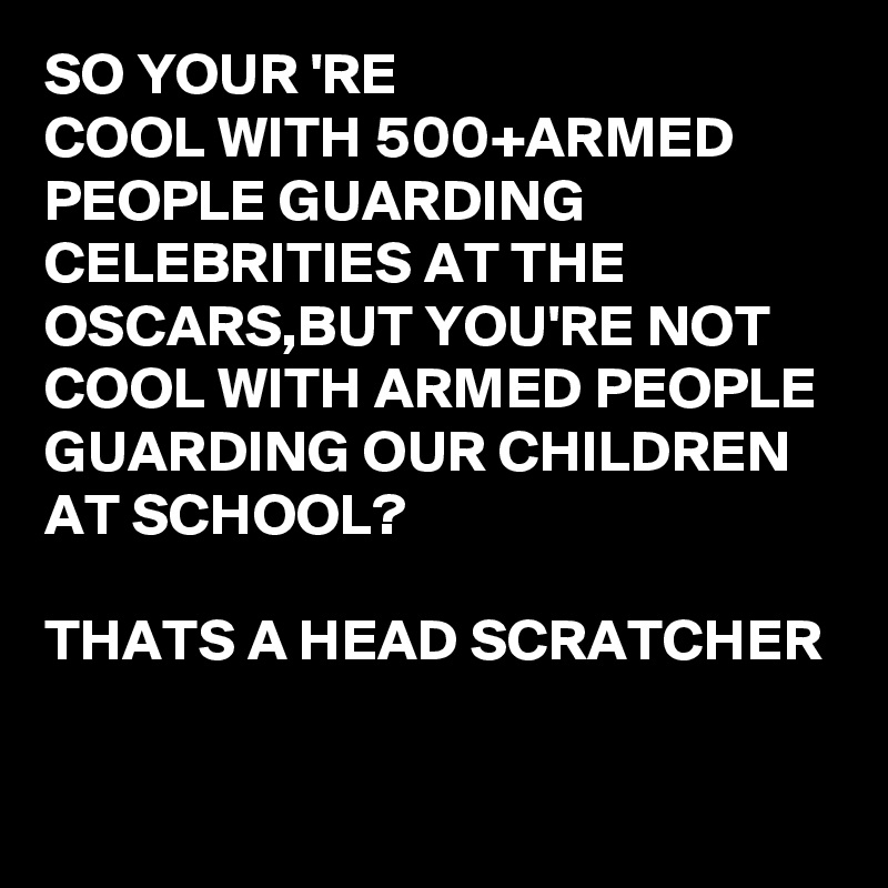 SO YOUR 'RE 
COOL WITH 500+ARMED PEOPLE GUARDING CELEBRITIES AT THE OSCARS,BUT YOU'RE NOT COOL WITH ARMED PEOPLE GUARDING OUR CHILDREN AT SCHOOL?

THATS A HEAD SCRATCHER

