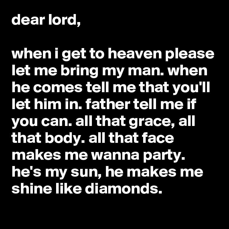 dear lord,

when i get to heaven please let me bring my man. when he comes tell me that you'll let him in. father tell me if you can. all that grace, all that body. all that face makes me wanna party. he's my sun, he makes me shine like diamonds.