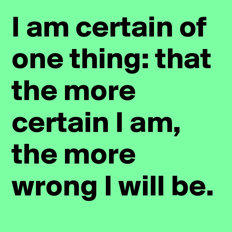 I am certain of one thing: that the more certain I am, the more wrong I will be.