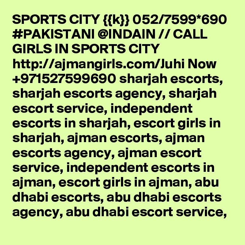 SPORTS CITY {{k}} 052/7599*690 #PAKISTANI @INDAIN // CALL GIRLS IN SPORTS CITY http://ajmangirls.com/Juhi Now +971527599690 sharjah escorts, sharjah escorts agency, sharjah escort service, independent escorts in sharjah, escort girls in sharjah, ajman escorts, ajman escorts agency, ajman escort service, independent escorts in ajman, escort girls in ajman, abu dhabi escorts, abu dhabi escorts agency, abu dhabi escort service, 