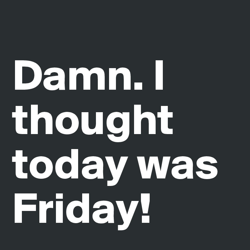 
Damn. I thought today was Friday!