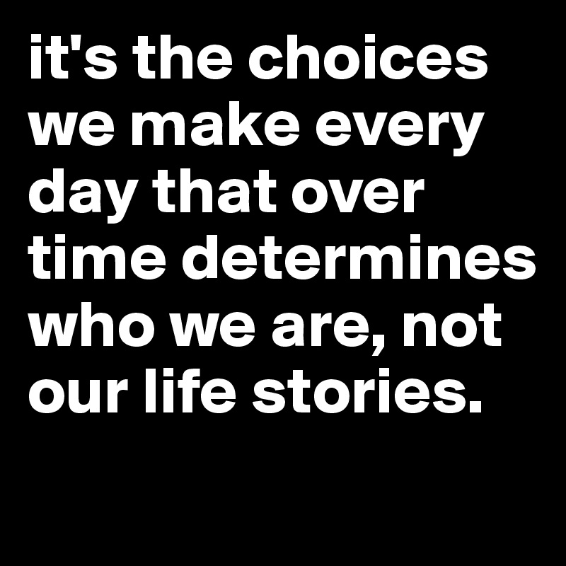 it's the choices we make every day that over time determines who we are, not our life stories. 
