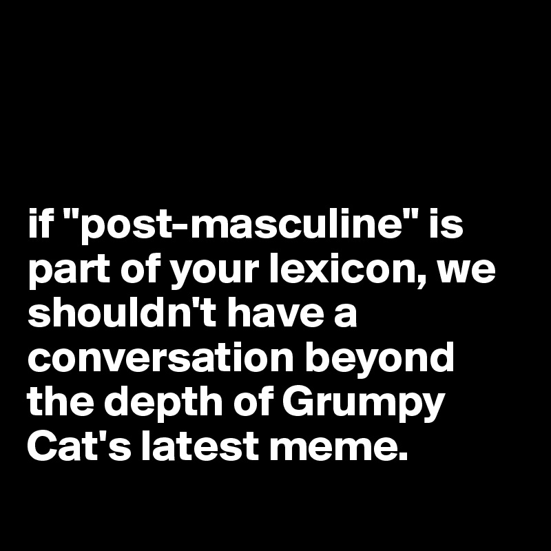 



if "post-masculine" is part of your lexicon, we shouldn't have a conversation beyond the depth of Grumpy Cat's latest meme.
