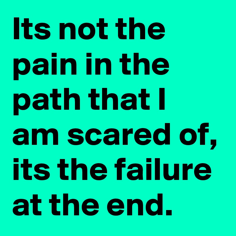 Its not the pain in the path that I am scared of, its the failure at the end.