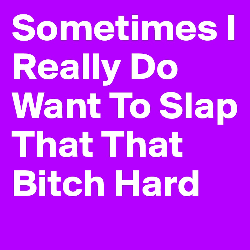 Sometimes I Really Do Want To Slap That That Bitch Hard