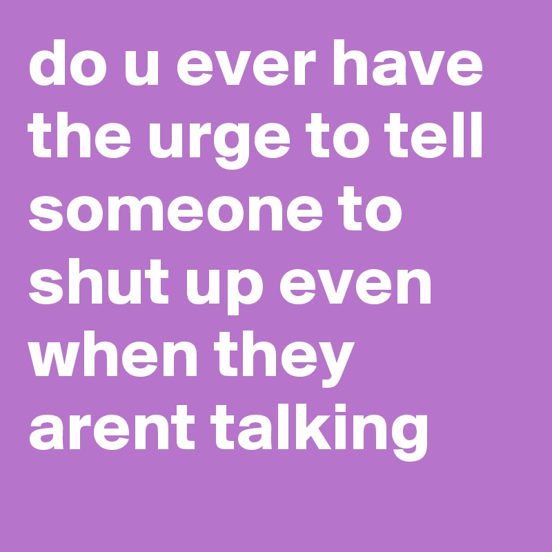do u ever have the urge to tell someone to shut up even when they arent talking
