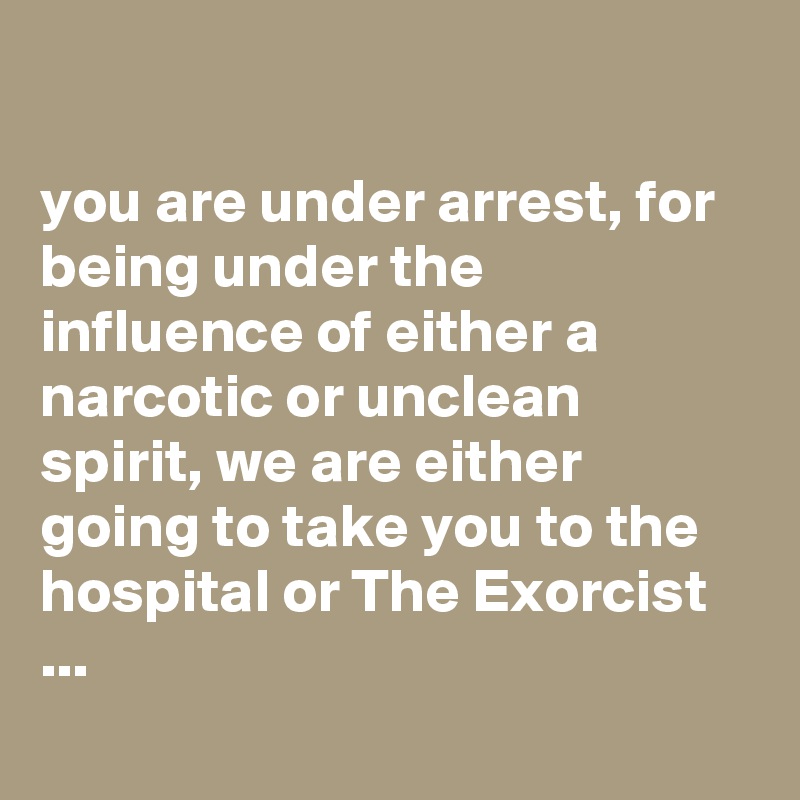 

you are under arrest, for being under the influence of either a narcotic or unclean spirit, we are either going to take you to the hospital or The Exorcist ...
