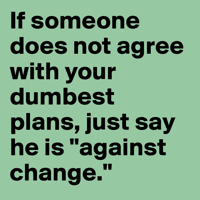 If someone does not agree with your dumbest plans, just say he is "against change."