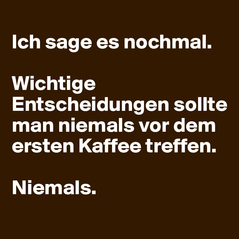 
Ich sage es nochmal.

Wichtige Entscheidungen sollte man niemals vor dem ersten Kaffee treffen.

Niemals.
