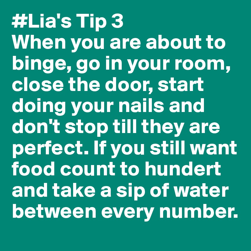 #Lia's Tip 3 
When you are about to binge, go in your room, close the door, start doing your nails and don't stop till they are perfect. If you still want food count to hundert and take a sip of water between every number.