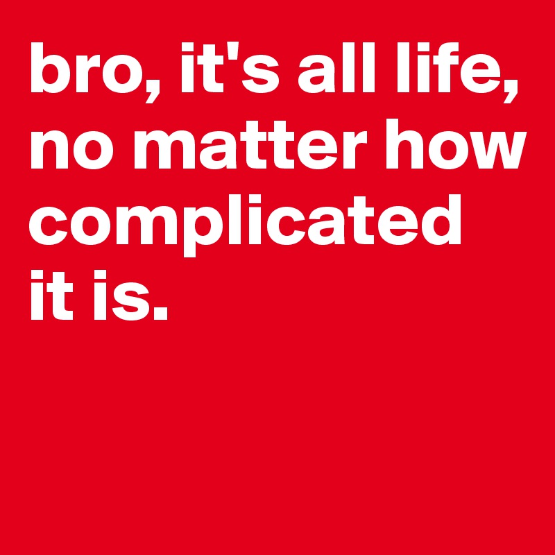 bro, it's all life, no matter how complicated it is.    

