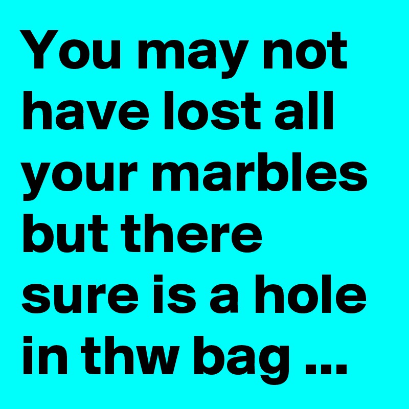 You may not have lost all your marbles but there sure is a hole in thw bag ...