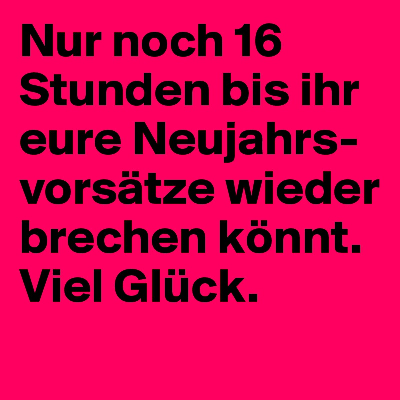 Nur noch 16 Stunden bis ihr eure Neujahrs-vorsätze wieder brechen könnt.
Viel Glück.
