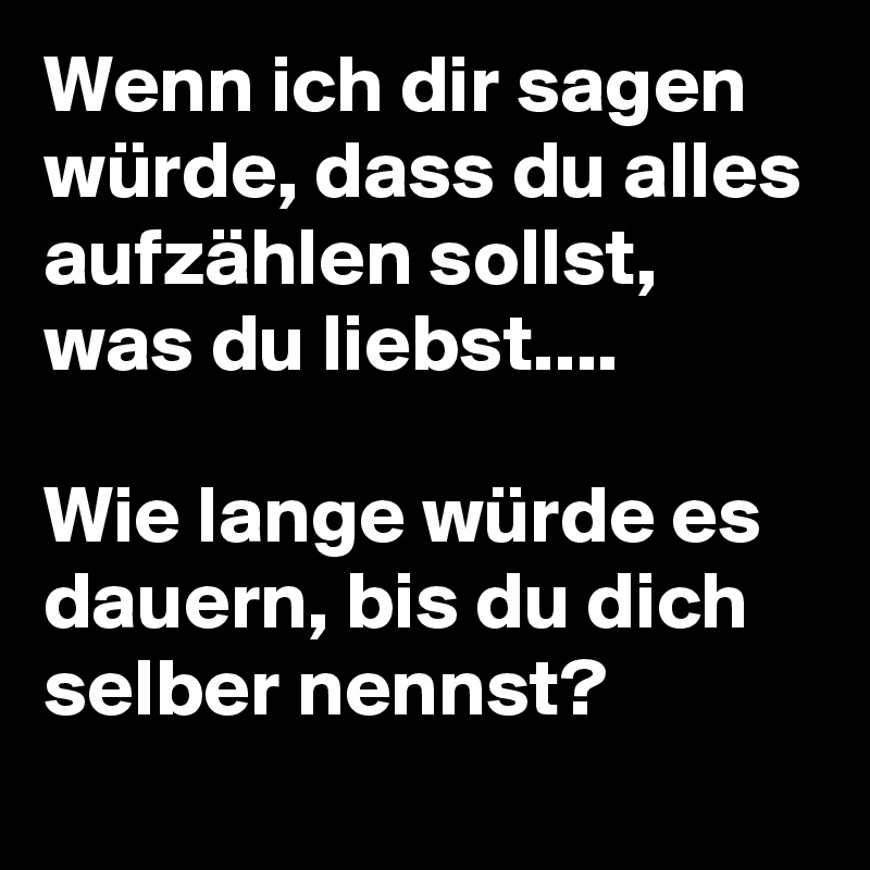 Wenn ich dir sagen würde, dass du alles aufzählen sollst, was du liebst.... 

Wie lange würde es dauern, bis du dich selber nennst? 