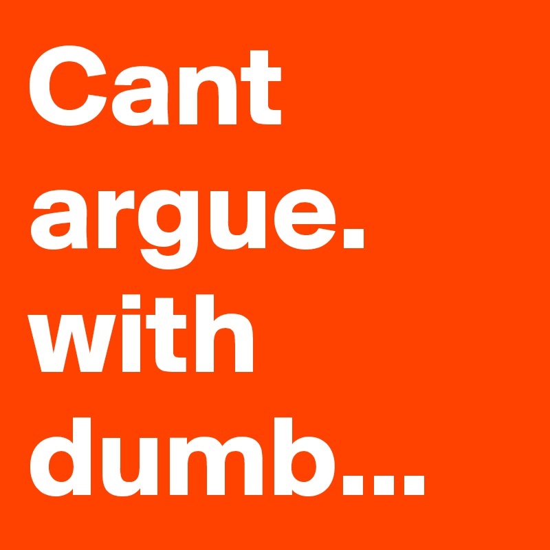 Cant argue. with dumb...