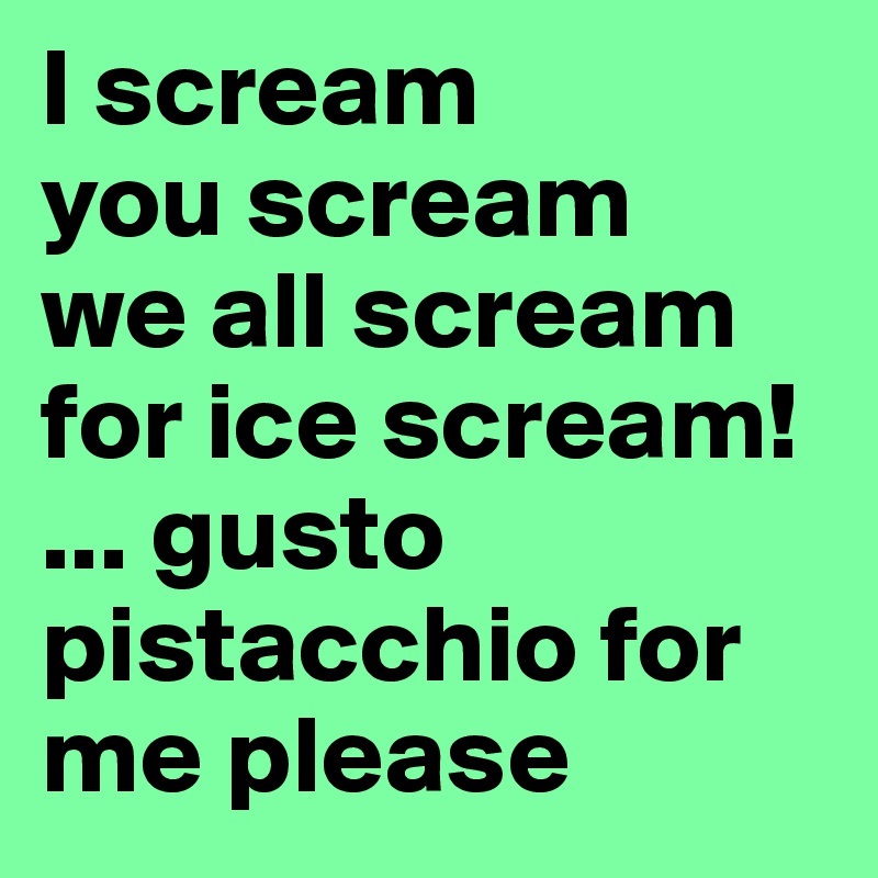 I scream
you scream 
we all scream for ice scream!
... gusto pistacchio for me please