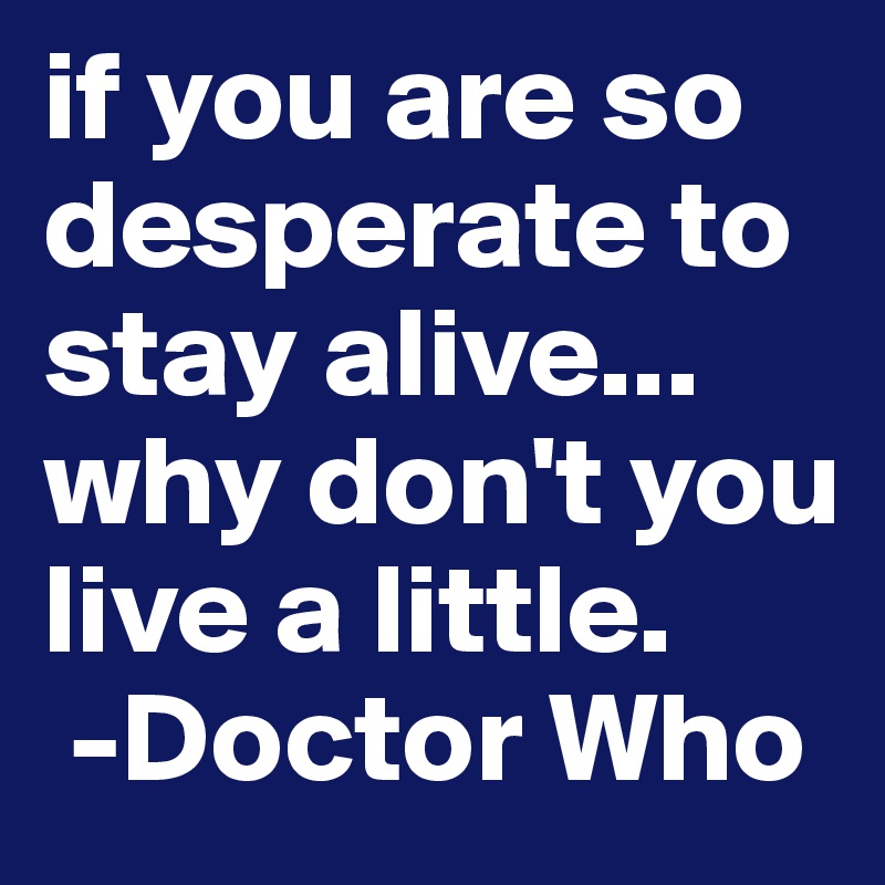 if you are so desperate to stay alive... why don't you live a little.
 -Doctor Who