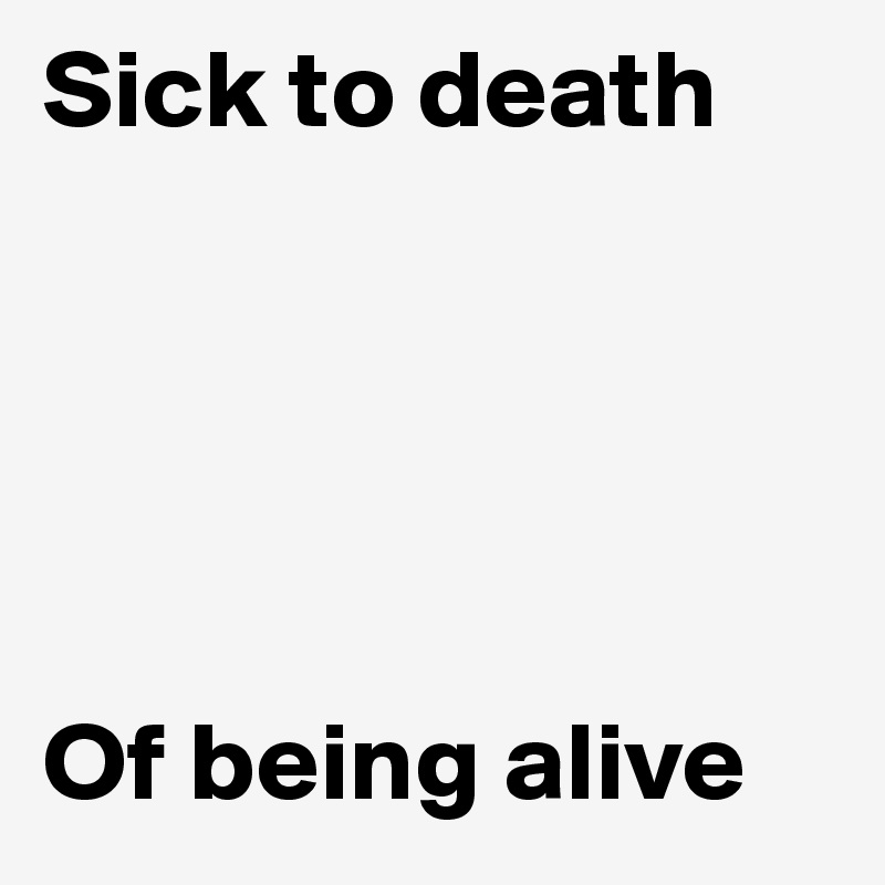 Sick to death





Of being alive