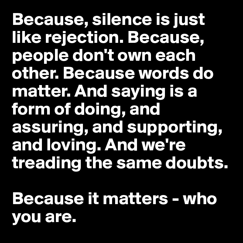 Because, silence is just like rejection. Because, people don't own each other. Because words do matter. And saying is a form of doing, and assuring, and supporting, and loving. And we're treading the same doubts. 

Because it matters - who you are.