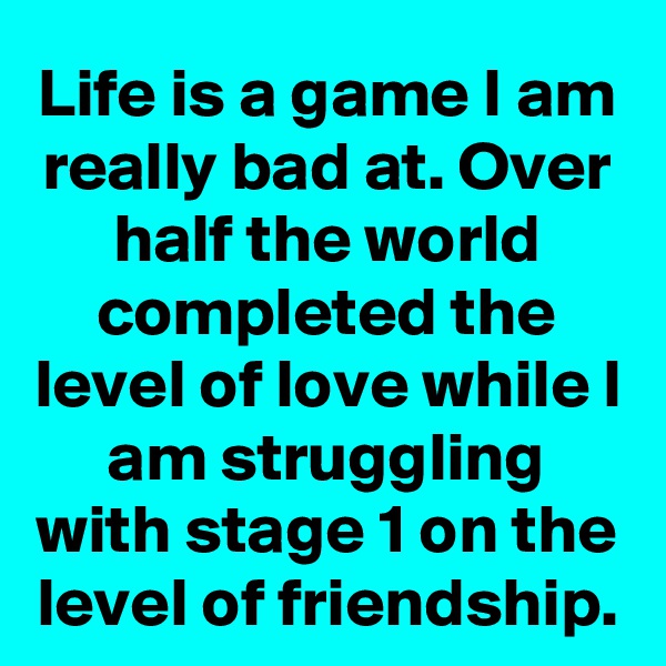 Life is a game I am really bad at. Over half the world completed the level of love while I am struggling with stage 1 on the level of friendship.