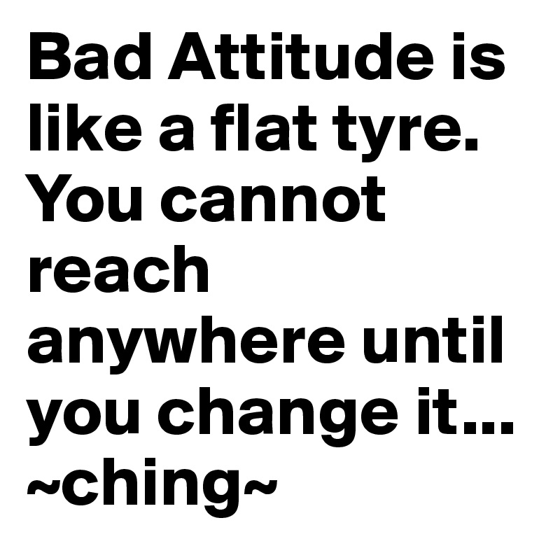 Bad Attitude is like a flat tyre. You cannot reach anywhere until you change it...
~ching~