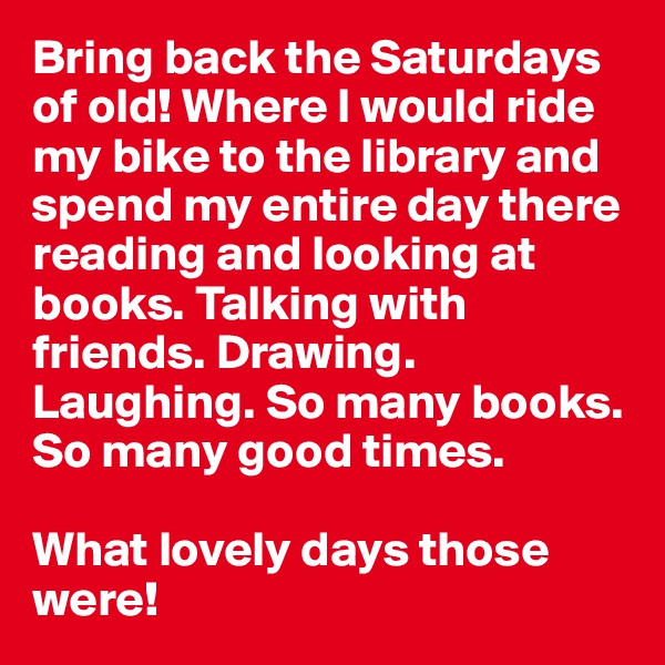 Bring back the Saturdays of old! Where I would ride my bike to the library and spend my entire day there reading and looking at books. Talking with friends. Drawing. Laughing. So many books. So many good times.

What lovely days those were!