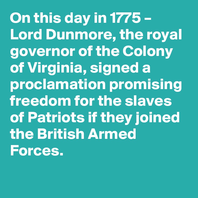 On this day in 1775 – Lord Dunmore, the royal governor of the Colony of Virginia, signed a proclamation promising freedom for the slaves of Patriots if they joined the British Armed Forces.