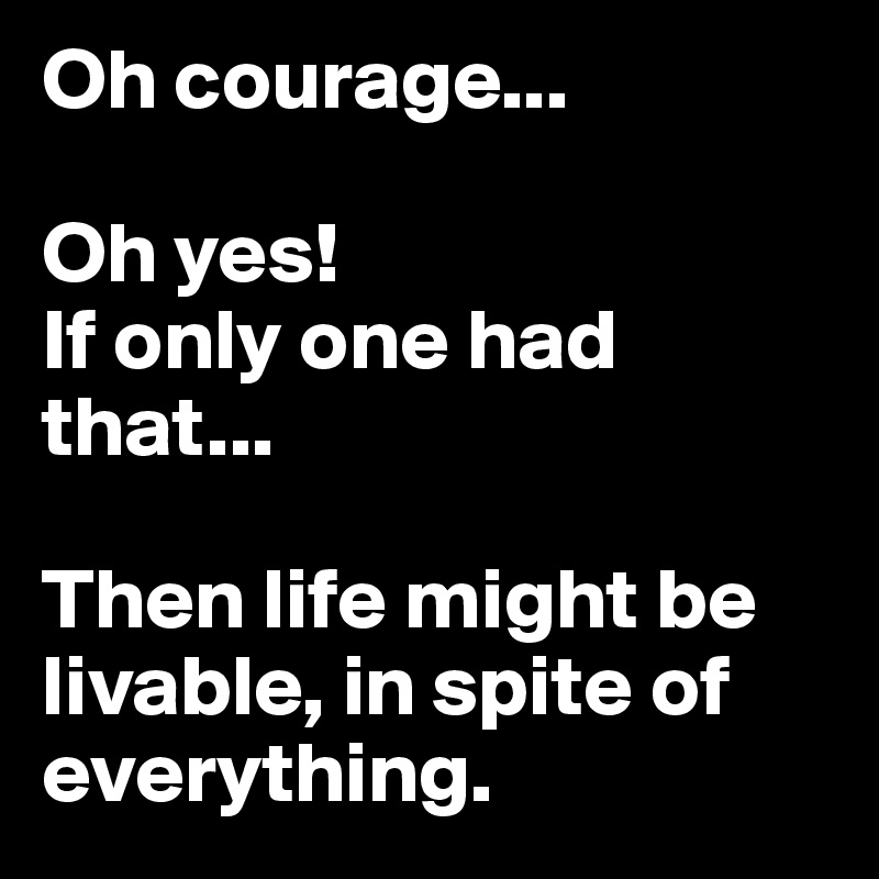 Oh courage...

Oh yes!
If only one had that...

Then life might be livable, in spite of everything.