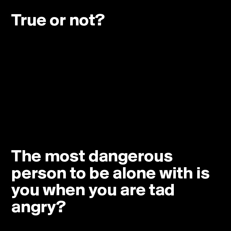 True or not?







The most dangerous person to be alone with is you when you are tad angry?