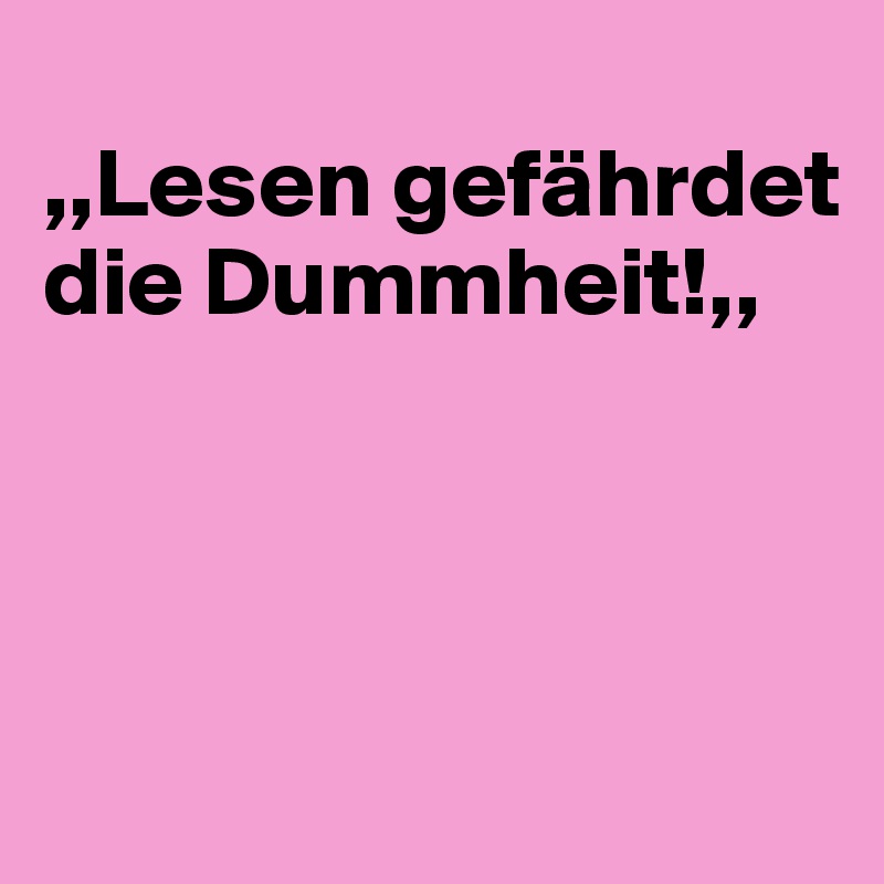 
,,Lesen gefährdet die Dummheit!,,



