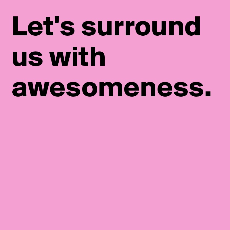 Let's surround us with awesomeness.