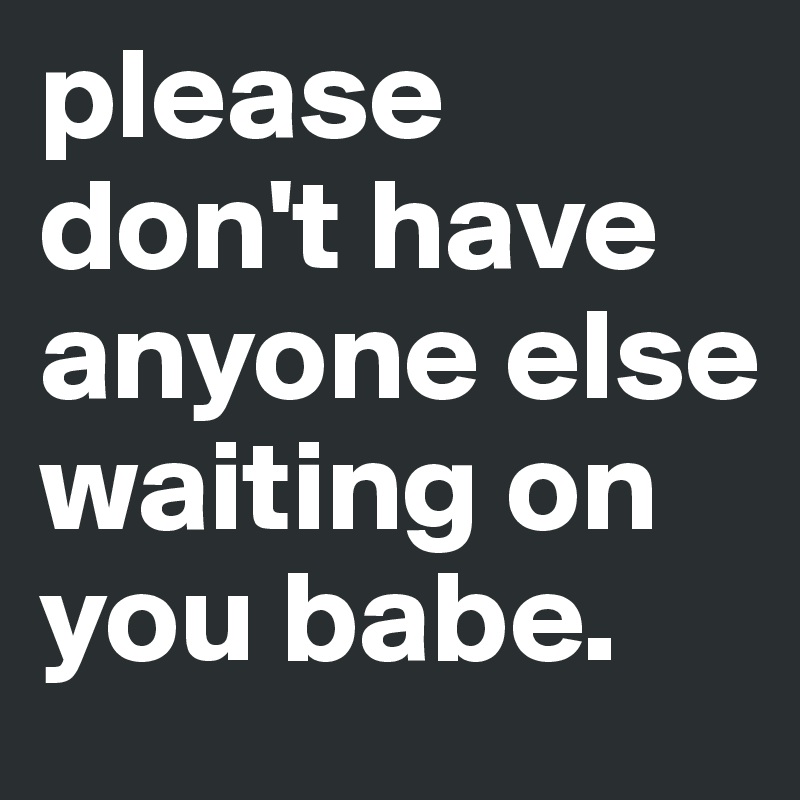 please don't have anyone else waiting on you babe. 