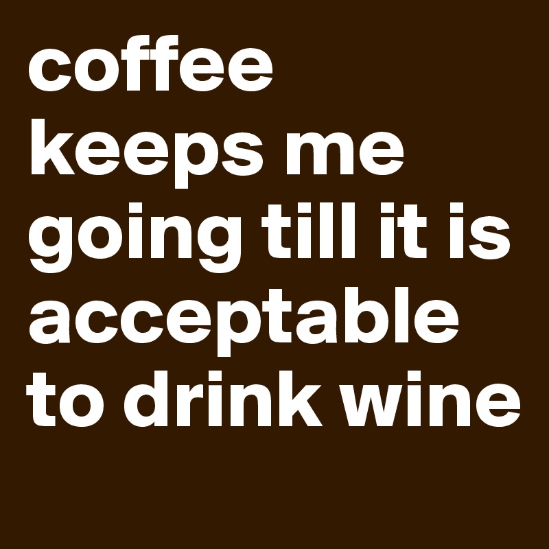 coffee keeps me going till it is acceptable to drink wine