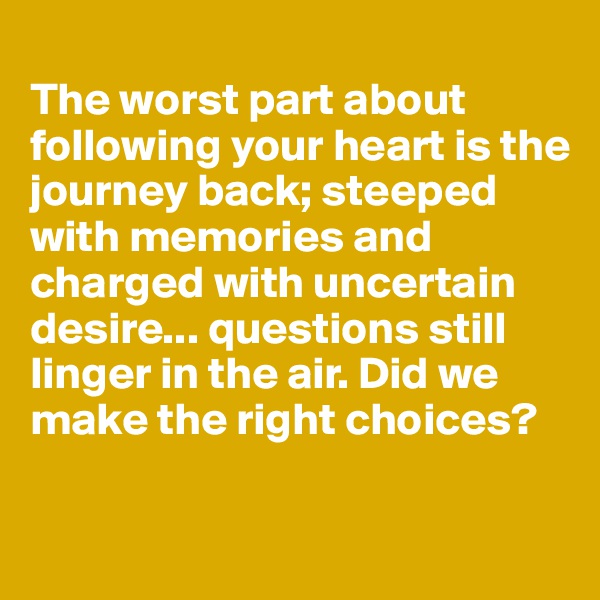 
The worst part about 
following your heart is the journey back; steeped with memories and charged with uncertain desire... questions still linger in the air. Did we make the right choices?

