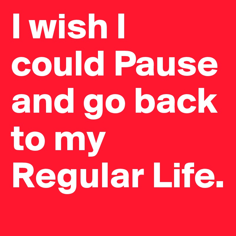 I wish I could Pause and go back to my Regular Life. 