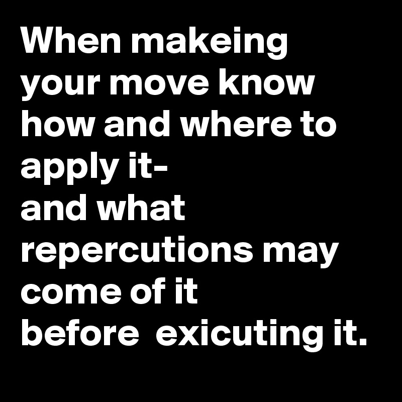 When makeing your move know how and where to apply it-
and what repercutions may come of it 
before  exicuting it. 