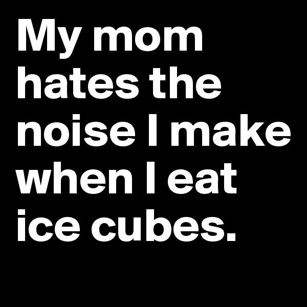 My mom hates the noise I make when I eat ice cubes. 