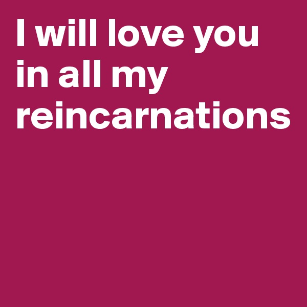 I will love you in all my reincarnations


