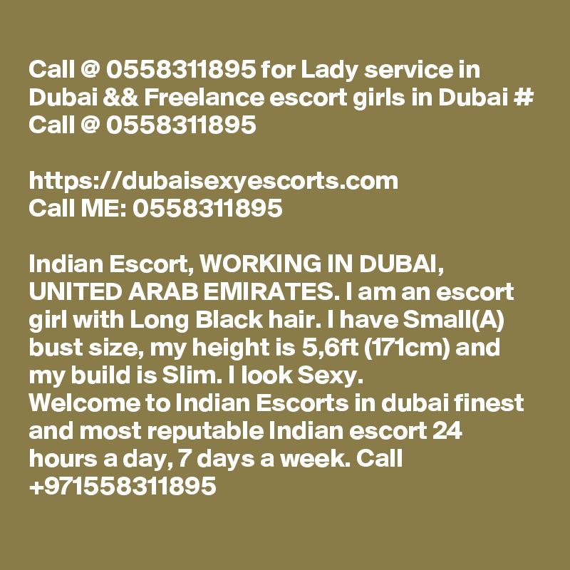 
Call @ 0558311895 for Lady service in Dubai && Freelance escort girls in Dubai # Call @ 0558311895

https://dubaisexyescorts.com
Call ME: 0558311895

Indian Escort, WORKING IN DUBAI, UNITED ARAB EMIRATES. I am an escort girl with Long Black hair. I have Small(A) bust size, my height is 5,6ft (171cm) and my build is Slim. I look Sexy.
Welcome to Indian Escorts in dubai finest and most reputable Indian escort 24 hours a day, 7 days a week. Call +971558311895
