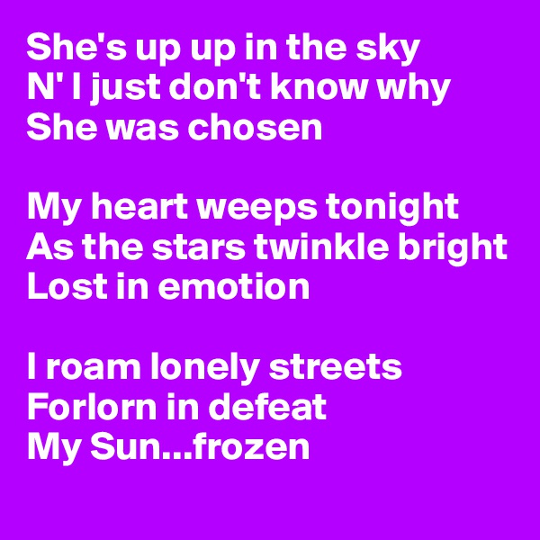 She's up up in the sky
N' I just don't know why 
She was chosen

My heart weeps tonight
As the stars twinkle bright 
Lost in emotion

I roam lonely streets 
Forlorn in defeat 
My Sun...frozen
