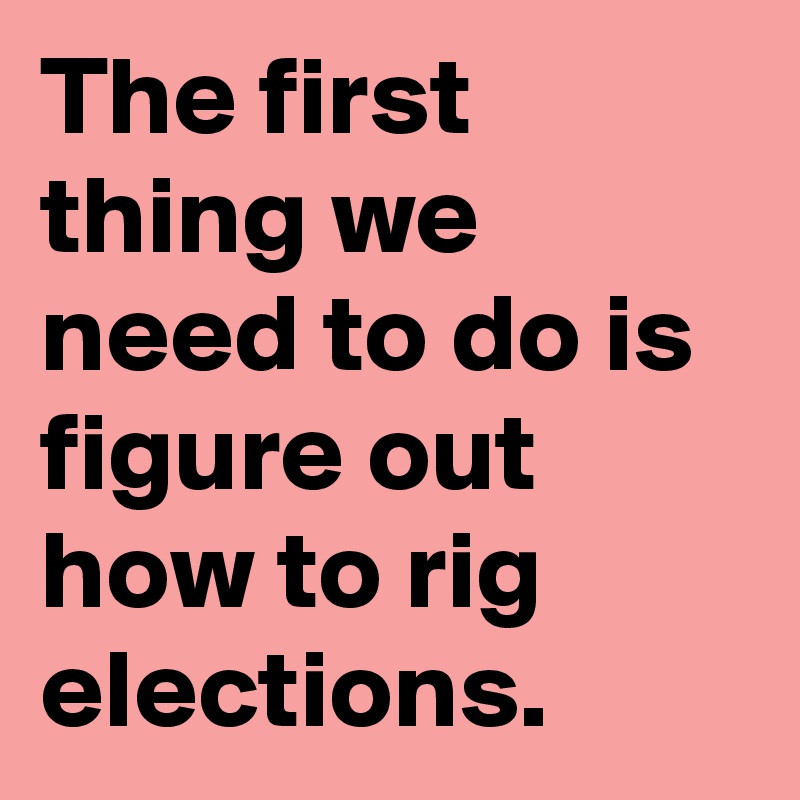 The first thing we need to do is figure out how to rig elections.