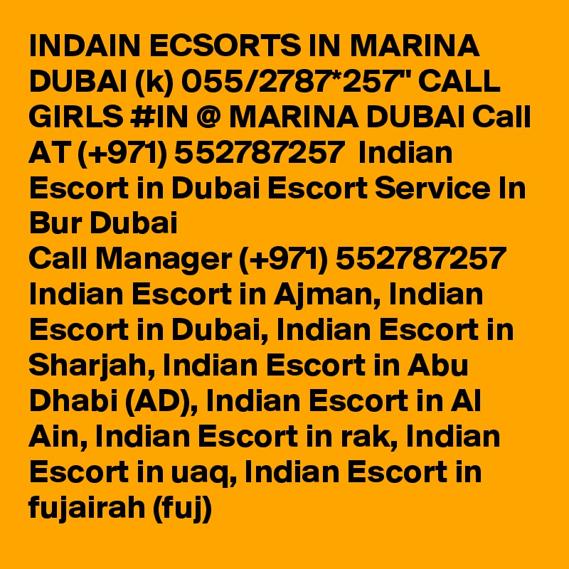 INDAIN ECSORTS IN MARINA DUBAI (k) 055/2787*257" CALL GIRLS #IN @ MARINA DUBAI Call AT (+971) 552787257  Indian Escort in Dubai Escort Service In Bur Dubai
Call Manager (+971) 552787257  Indian Escort in Ajman, Indian Escort in Dubai, Indian Escort in Sharjah, Indian Escort in Abu Dhabi (AD), Indian Escort in Al Ain, Indian Escort in rak, Indian Escort in uaq, Indian Escort in fujairah (fuj) 
