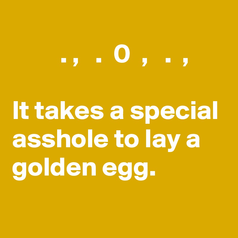 
         . ,   .  0  ,   .  ,

It takes a special asshole to lay a golden egg.
