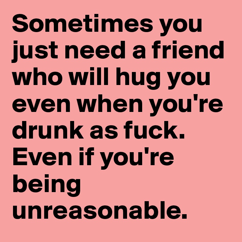 Sometimes you just need a friend who will hug you even when you're drunk as fuck. Even if you're being unreasonable.