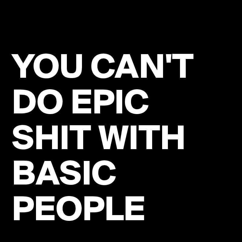 
YOU CAN'T DO EPIC SHIT WITH BASIC PEOPLE 