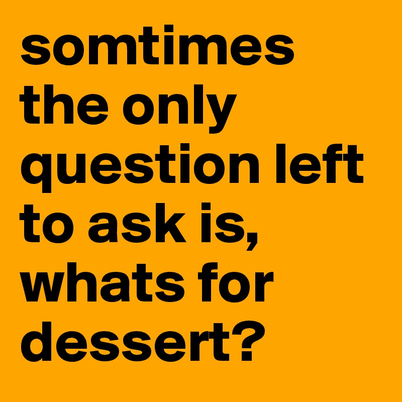 somtimes the only question left to ask is, whats for dessert? 