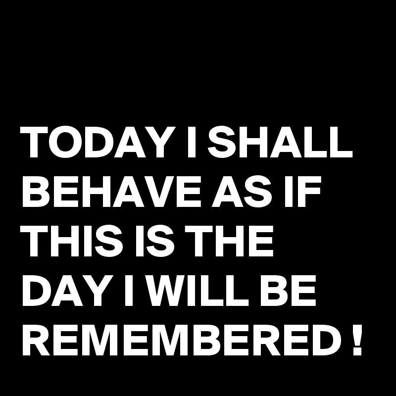 

TODAY I SHALL BEHAVE AS IF THIS IS THE DAY I WILL BE REMEMBERED !