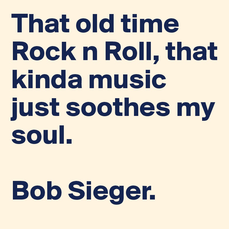 That old time Rock n Roll, that kinda music just soothes my soul.

Bob Sieger.