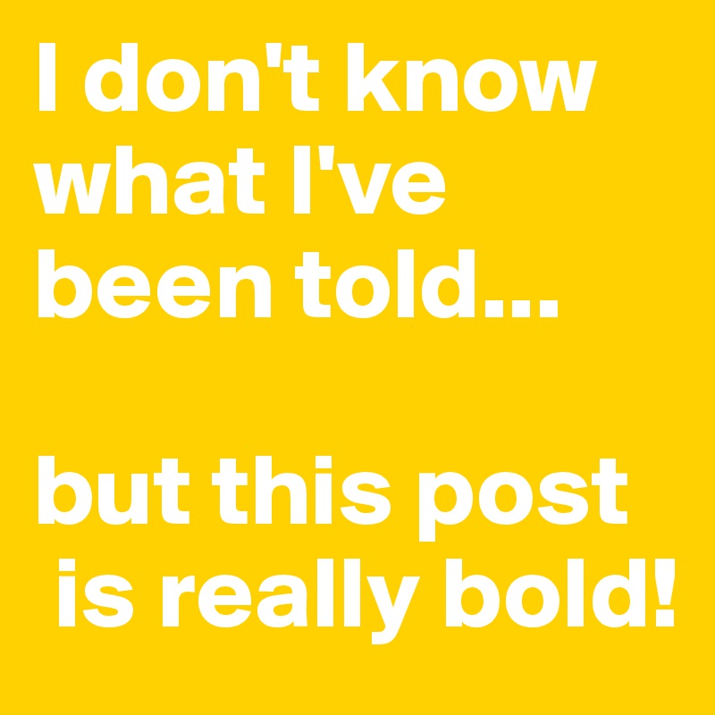 I don't know what I've been told...

but this post
 is really bold!
